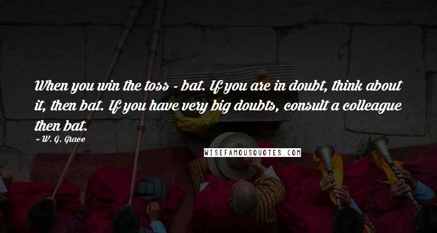 W. G. Grace Quotes: When you win the toss - bat. If you are in doubt, think about it, then bat. If you have very big doubts, consult a colleague then bat.