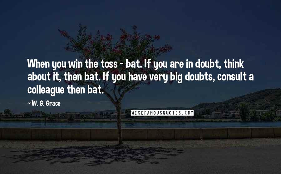 W. G. Grace Quotes: When you win the toss - bat. If you are in doubt, think about it, then bat. If you have very big doubts, consult a colleague then bat.