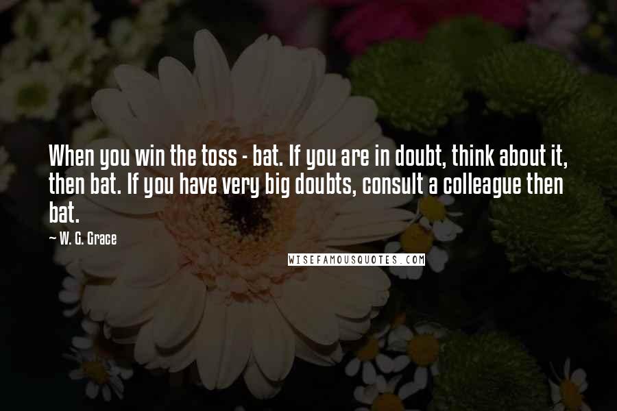 W. G. Grace Quotes: When you win the toss - bat. If you are in doubt, think about it, then bat. If you have very big doubts, consult a colleague then bat.