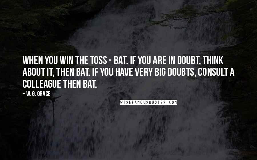 W. G. Grace Quotes: When you win the toss - bat. If you are in doubt, think about it, then bat. If you have very big doubts, consult a colleague then bat.