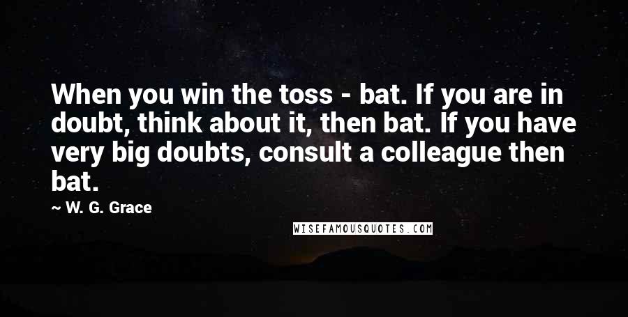 W. G. Grace Quotes: When you win the toss - bat. If you are in doubt, think about it, then bat. If you have very big doubts, consult a colleague then bat.