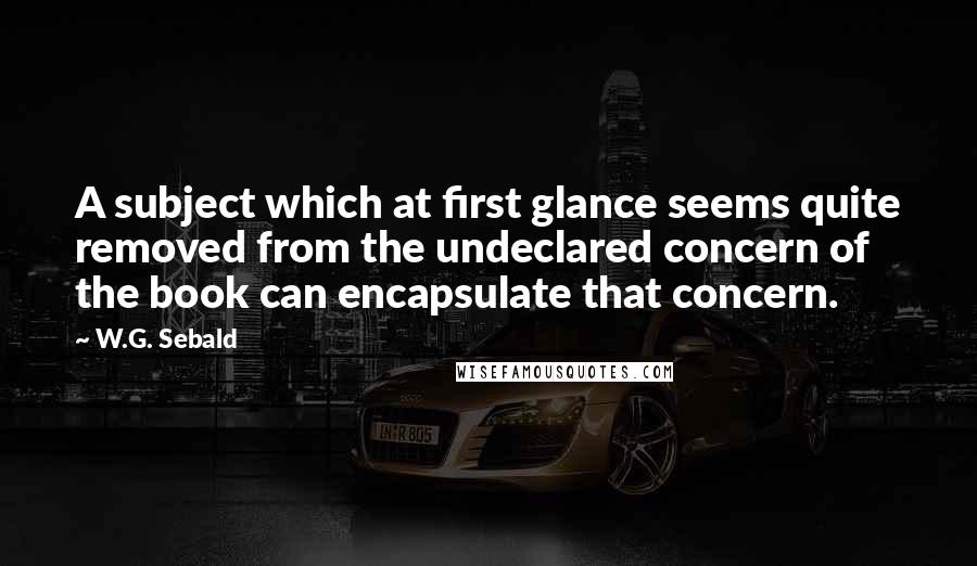 W.G. Sebald Quotes: A subject which at first glance seems quite removed from the undeclared concern of the book can encapsulate that concern.