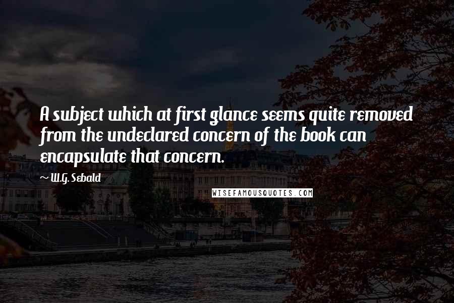 W.G. Sebald Quotes: A subject which at first glance seems quite removed from the undeclared concern of the book can encapsulate that concern.