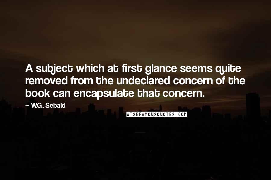 W.G. Sebald Quotes: A subject which at first glance seems quite removed from the undeclared concern of the book can encapsulate that concern.