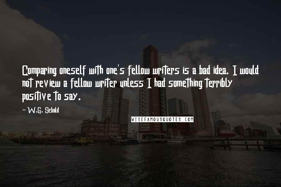 W.G. Sebald Quotes: Comparing oneself with one's fellow writers is a bad idea. I would not review a fellow writer unless I had something terribly positive to say.