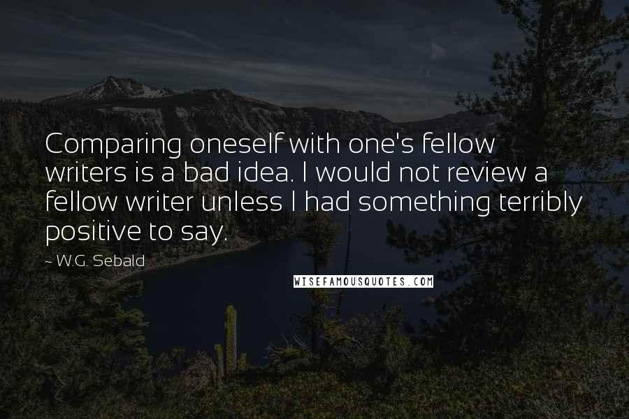 W.G. Sebald Quotes: Comparing oneself with one's fellow writers is a bad idea. I would not review a fellow writer unless I had something terribly positive to say.