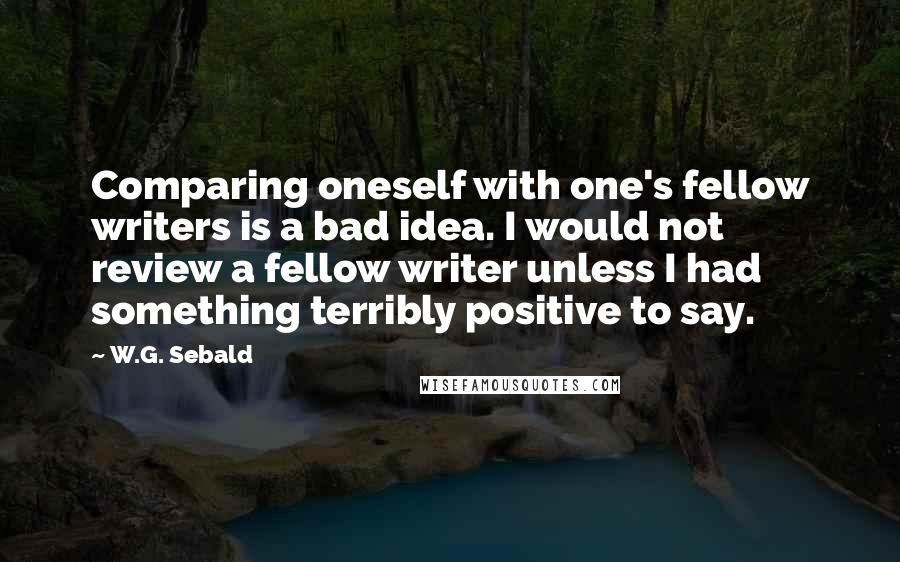 W.G. Sebald Quotes: Comparing oneself with one's fellow writers is a bad idea. I would not review a fellow writer unless I had something terribly positive to say.