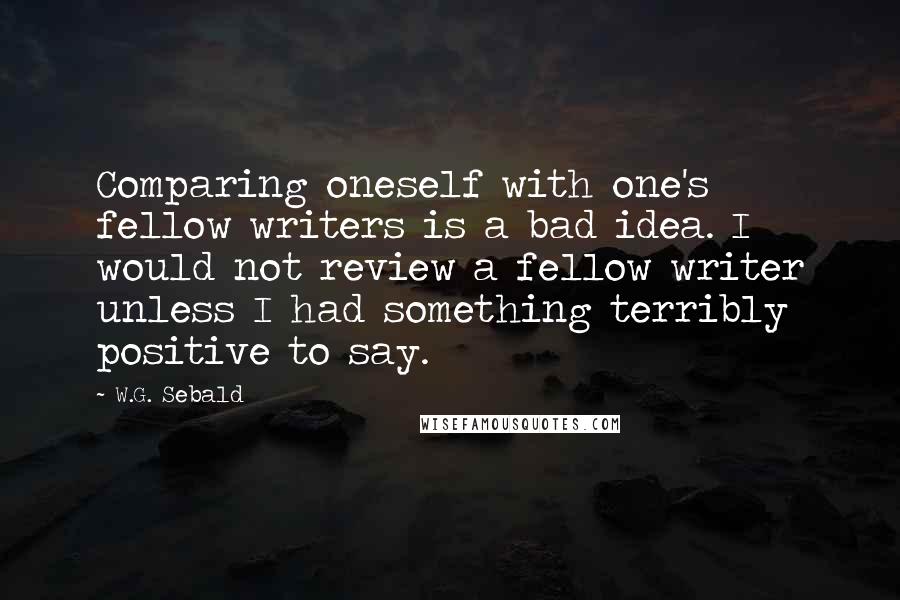 W.G. Sebald Quotes: Comparing oneself with one's fellow writers is a bad idea. I would not review a fellow writer unless I had something terribly positive to say.