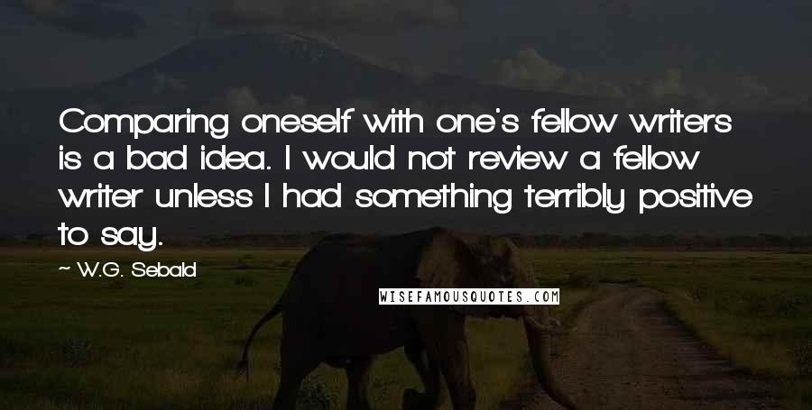 W.G. Sebald Quotes: Comparing oneself with one's fellow writers is a bad idea. I would not review a fellow writer unless I had something terribly positive to say.