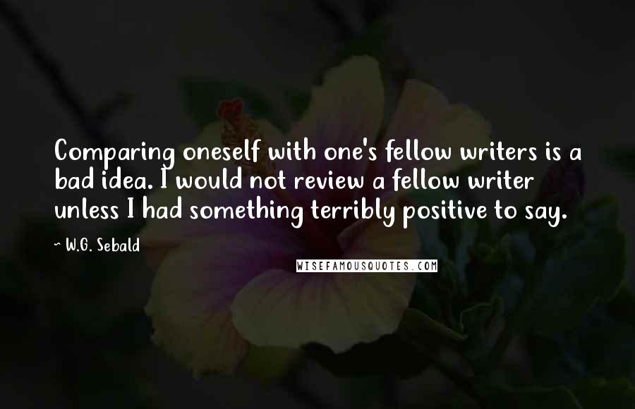 W.G. Sebald Quotes: Comparing oneself with one's fellow writers is a bad idea. I would not review a fellow writer unless I had something terribly positive to say.