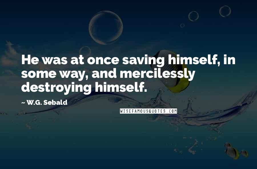 W.G. Sebald Quotes: He was at once saving himself, in some way, and mercilessly destroying himself.