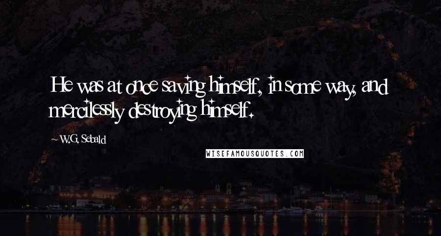 W.G. Sebald Quotes: He was at once saving himself, in some way, and mercilessly destroying himself.