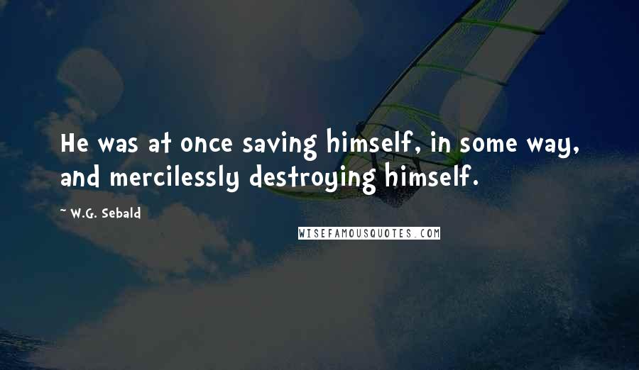 W.G. Sebald Quotes: He was at once saving himself, in some way, and mercilessly destroying himself.