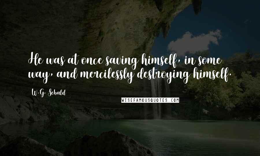 W.G. Sebald Quotes: He was at once saving himself, in some way, and mercilessly destroying himself.