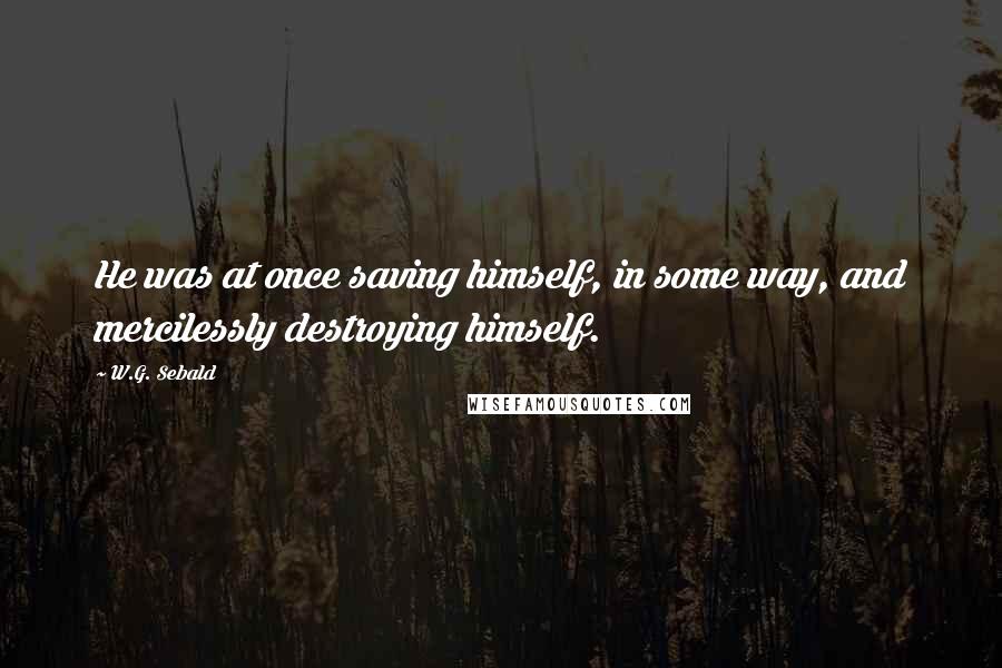 W.G. Sebald Quotes: He was at once saving himself, in some way, and mercilessly destroying himself.