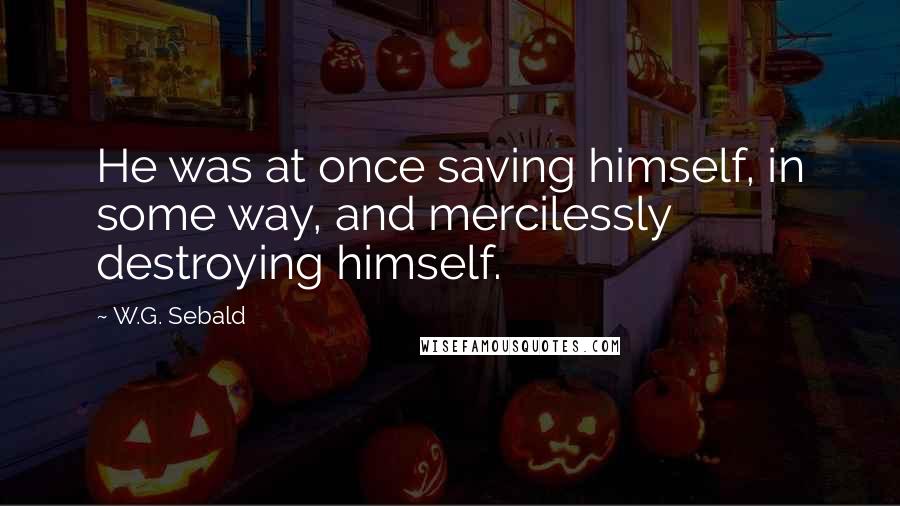 W.G. Sebald Quotes: He was at once saving himself, in some way, and mercilessly destroying himself.