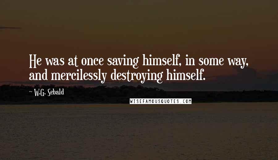W.G. Sebald Quotes: He was at once saving himself, in some way, and mercilessly destroying himself.