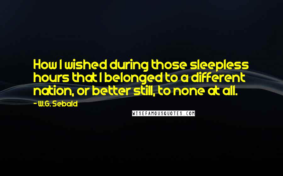 W.G. Sebald Quotes: How I wished during those sleepless hours that I belonged to a different nation, or better still, to none at all.