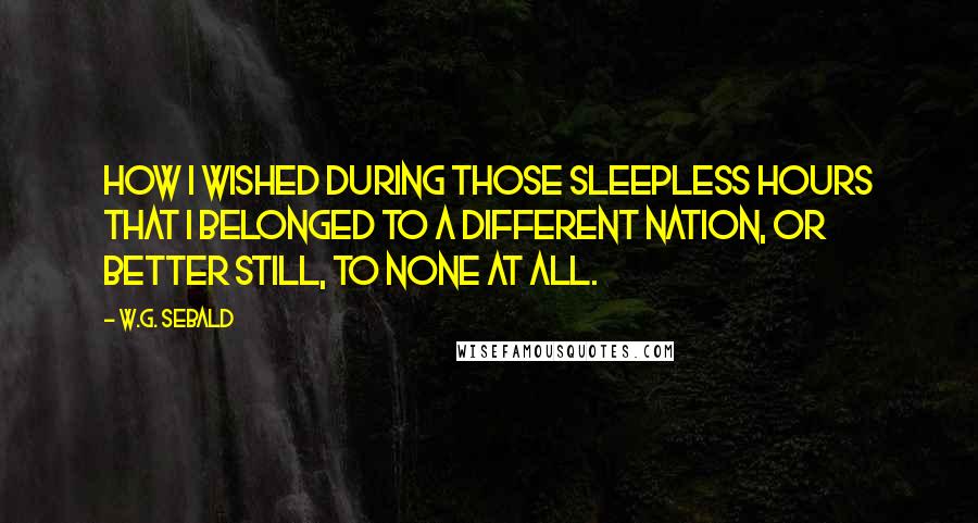 W.G. Sebald Quotes: How I wished during those sleepless hours that I belonged to a different nation, or better still, to none at all.