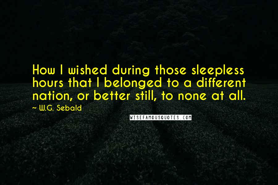 W.G. Sebald Quotes: How I wished during those sleepless hours that I belonged to a different nation, or better still, to none at all.