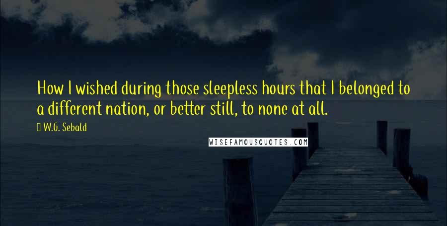 W.G. Sebald Quotes: How I wished during those sleepless hours that I belonged to a different nation, or better still, to none at all.