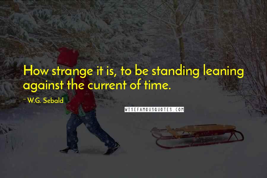 W.G. Sebald Quotes: How strange it is, to be standing leaning against the current of time.