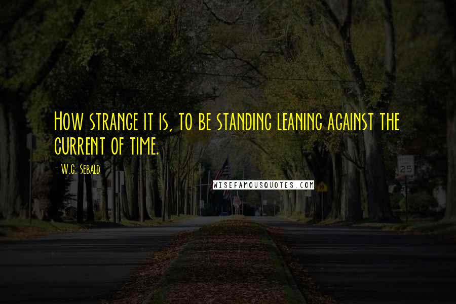 W.G. Sebald Quotes: How strange it is, to be standing leaning against the current of time.