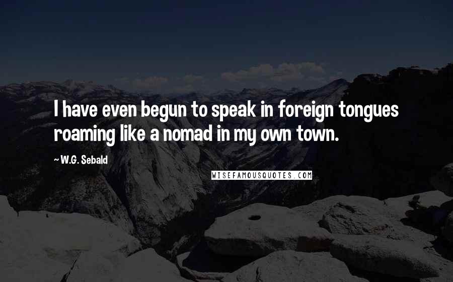 W.G. Sebald Quotes: I have even begun to speak in foreign tongues roaming like a nomad in my own town.