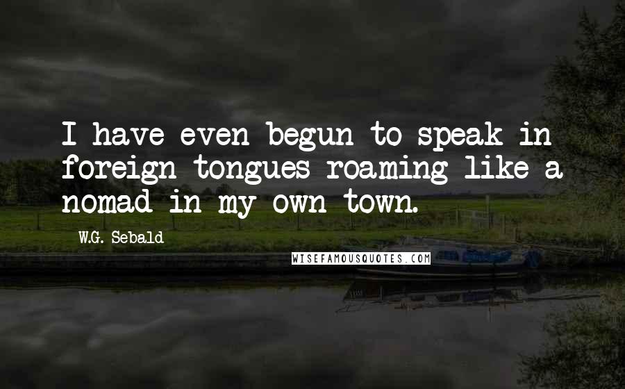 W.G. Sebald Quotes: I have even begun to speak in foreign tongues roaming like a nomad in my own town.