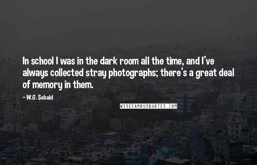 W.G. Sebald Quotes: In school I was in the dark room all the time, and I've always collected stray photographs; there's a great deal of memory in them.