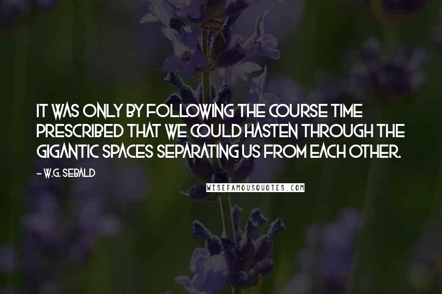 W.G. Sebald Quotes: It was only by following the course time prescribed that we could hasten through the gigantic spaces separating us from each other.