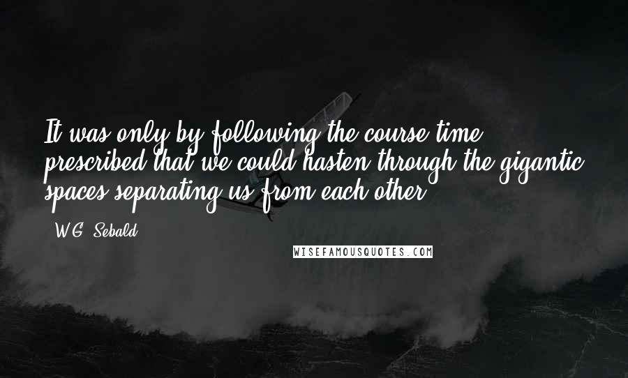 W.G. Sebald Quotes: It was only by following the course time prescribed that we could hasten through the gigantic spaces separating us from each other.