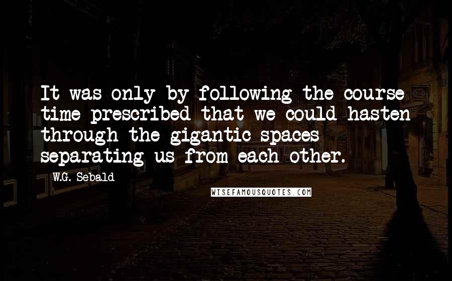 W.G. Sebald Quotes: It was only by following the course time prescribed that we could hasten through the gigantic spaces separating us from each other.