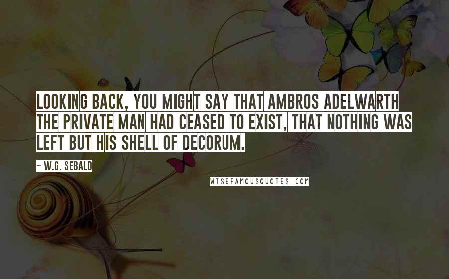 W.G. Sebald Quotes: Looking back, you might say that Ambros Adelwarth the private man had ceased to exist, that nothing was left but his shell of decorum.