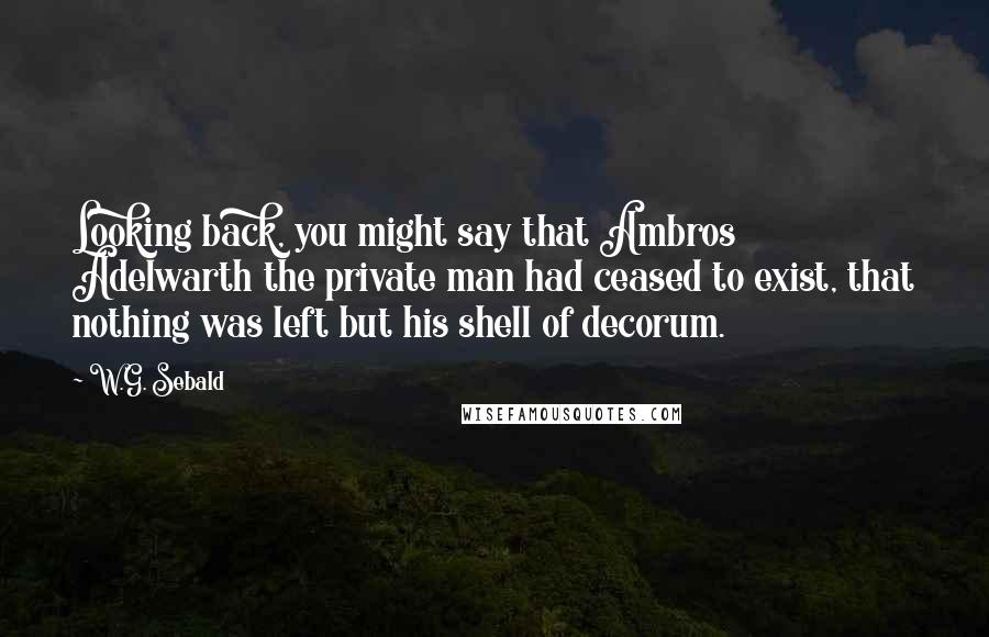 W.G. Sebald Quotes: Looking back, you might say that Ambros Adelwarth the private man had ceased to exist, that nothing was left but his shell of decorum.