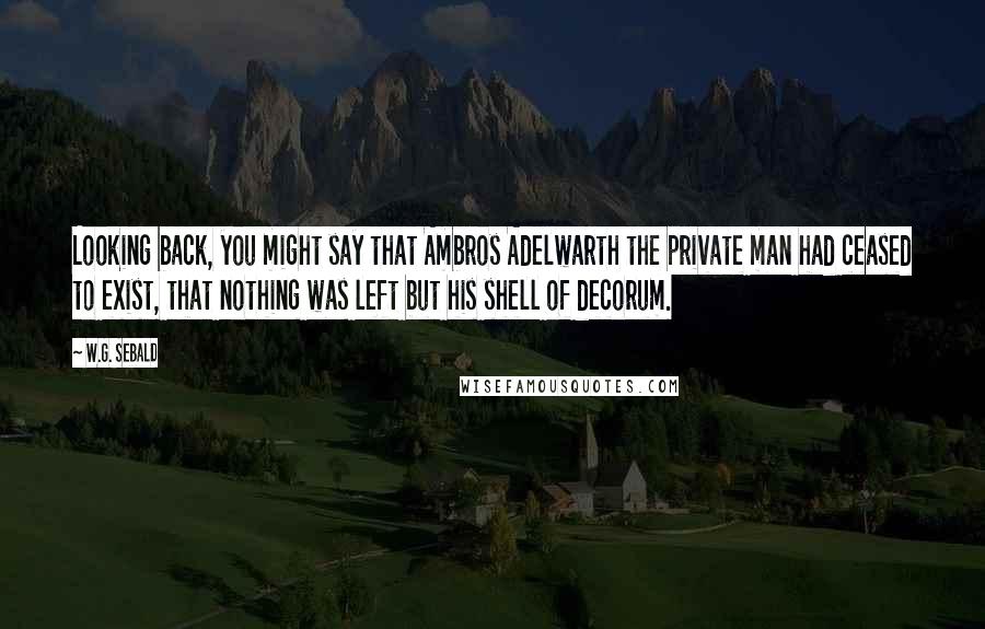 W.G. Sebald Quotes: Looking back, you might say that Ambros Adelwarth the private man had ceased to exist, that nothing was left but his shell of decorum.