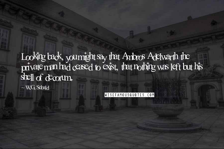 W.G. Sebald Quotes: Looking back, you might say that Ambros Adelwarth the private man had ceased to exist, that nothing was left but his shell of decorum.