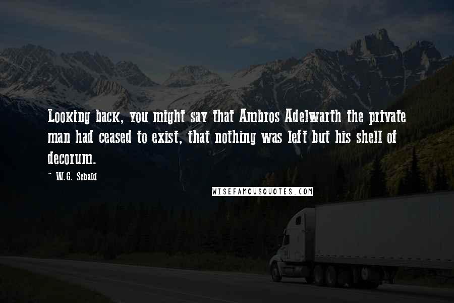 W.G. Sebald Quotes: Looking back, you might say that Ambros Adelwarth the private man had ceased to exist, that nothing was left but his shell of decorum.