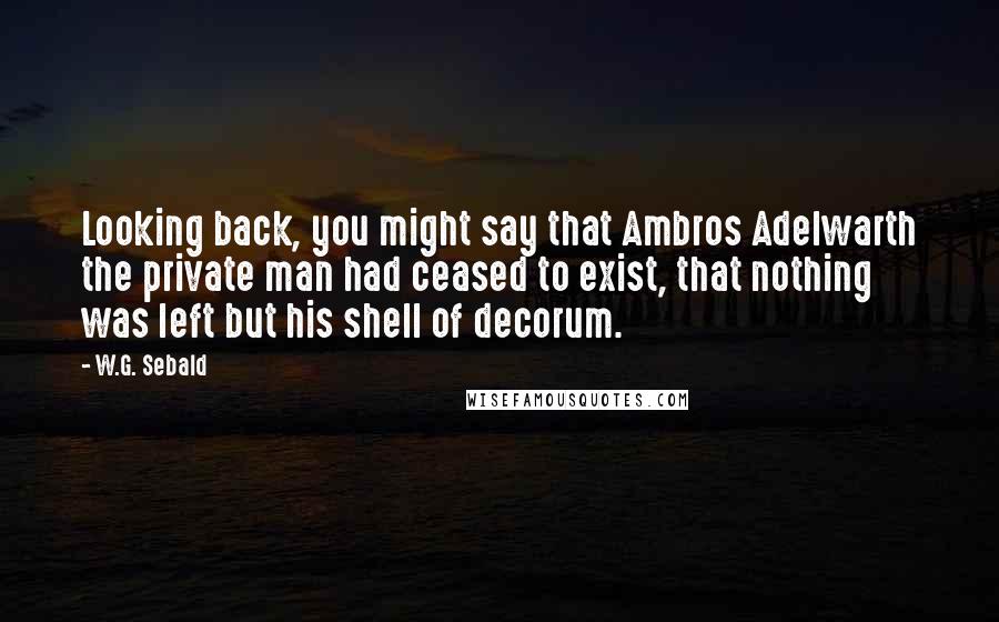 W.G. Sebald Quotes: Looking back, you might say that Ambros Adelwarth the private man had ceased to exist, that nothing was left but his shell of decorum.