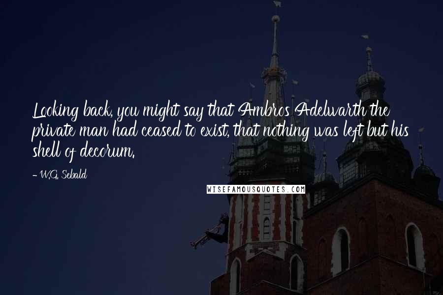 W.G. Sebald Quotes: Looking back, you might say that Ambros Adelwarth the private man had ceased to exist, that nothing was left but his shell of decorum.