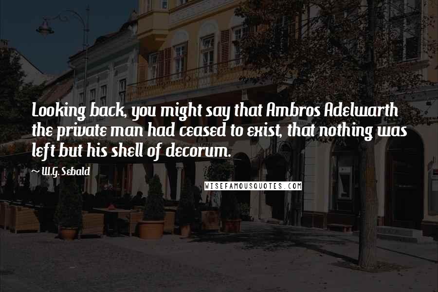 W.G. Sebald Quotes: Looking back, you might say that Ambros Adelwarth the private man had ceased to exist, that nothing was left but his shell of decorum.