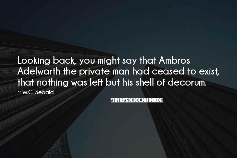 W.G. Sebald Quotes: Looking back, you might say that Ambros Adelwarth the private man had ceased to exist, that nothing was left but his shell of decorum.