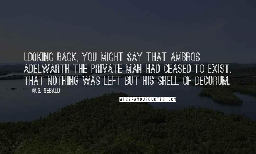 W.G. Sebald Quotes: Looking back, you might say that Ambros Adelwarth the private man had ceased to exist, that nothing was left but his shell of decorum.