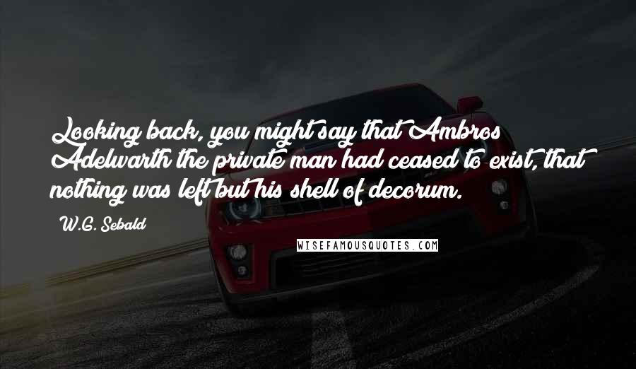 W.G. Sebald Quotes: Looking back, you might say that Ambros Adelwarth the private man had ceased to exist, that nothing was left but his shell of decorum.