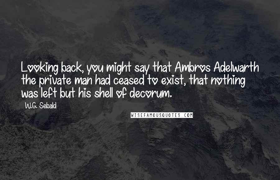 W.G. Sebald Quotes: Looking back, you might say that Ambros Adelwarth the private man had ceased to exist, that nothing was left but his shell of decorum.