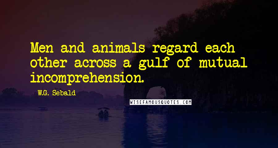 W.G. Sebald Quotes: Men and animals regard each other across a gulf of mutual incomprehension.