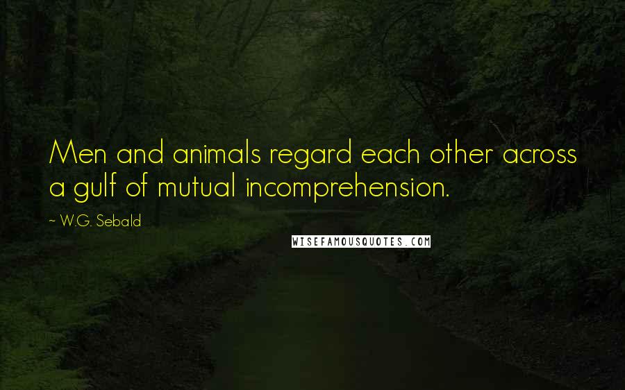 W.G. Sebald Quotes: Men and animals regard each other across a gulf of mutual incomprehension.