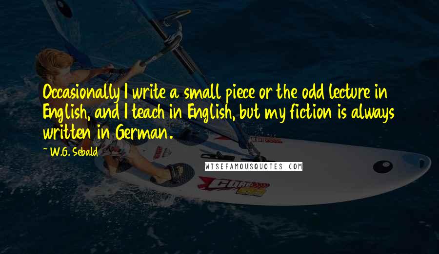 W.G. Sebald Quotes: Occasionally I write a small piece or the odd lecture in English, and I teach in English, but my fiction is always written in German.