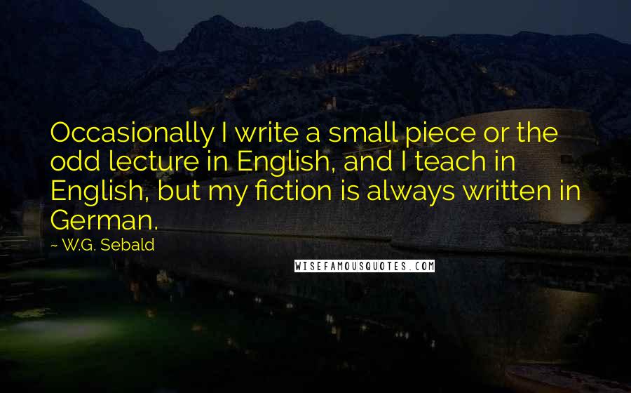 W.G. Sebald Quotes: Occasionally I write a small piece or the odd lecture in English, and I teach in English, but my fiction is always written in German.