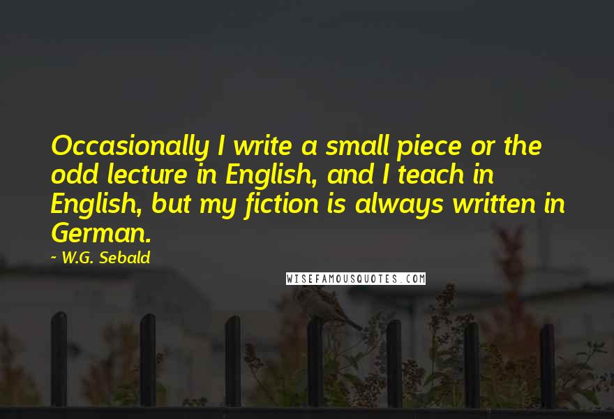 W.G. Sebald Quotes: Occasionally I write a small piece or the odd lecture in English, and I teach in English, but my fiction is always written in German.